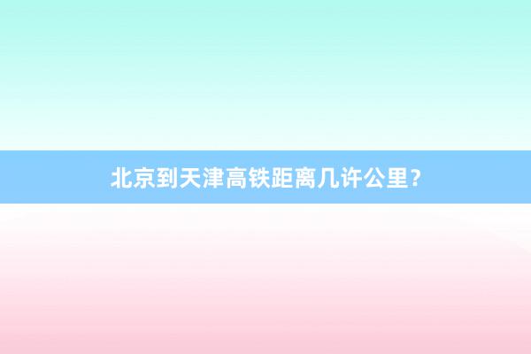 北京到天津高铁距离几许公里？