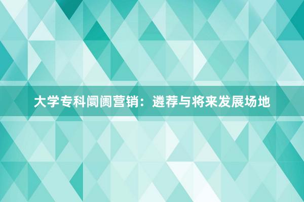 大学专科阛阓营销：遴荐与将来发展场地